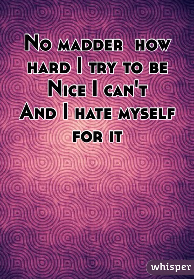No madder  how hard I try to be
Nice I can't 
And I hate myself for it  