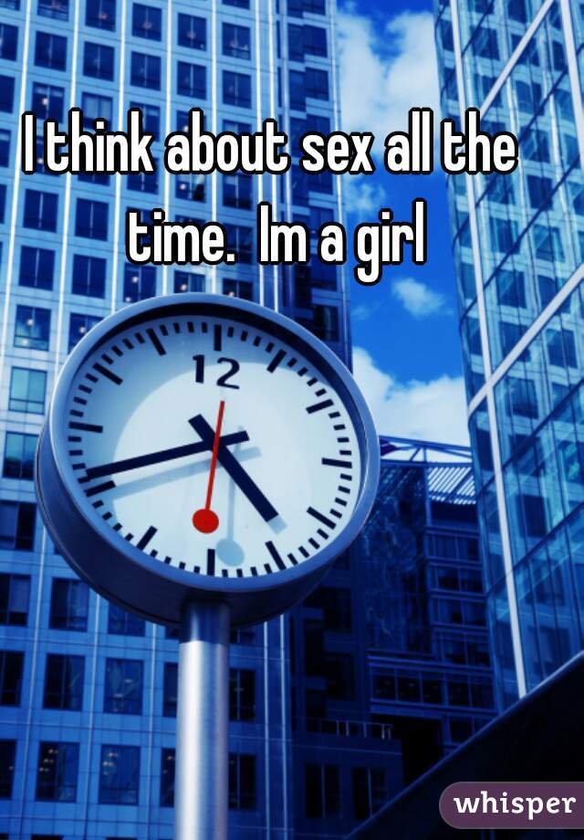 I think about sex all the time.  Im a girl