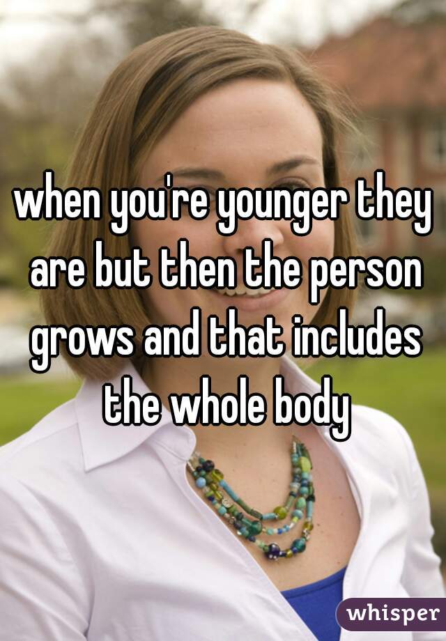 when you're younger they are but then the person grows and that includes the whole body