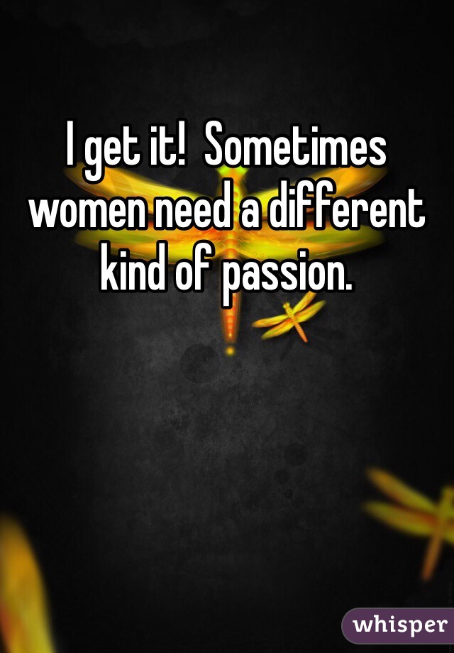 I get it!  Sometimes women need a different kind of passion. 
