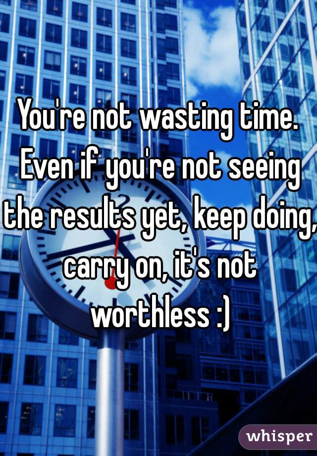 You're not wasting time. Even if you're not seeing the results yet, keep doing, carry on, it's not worthless :)