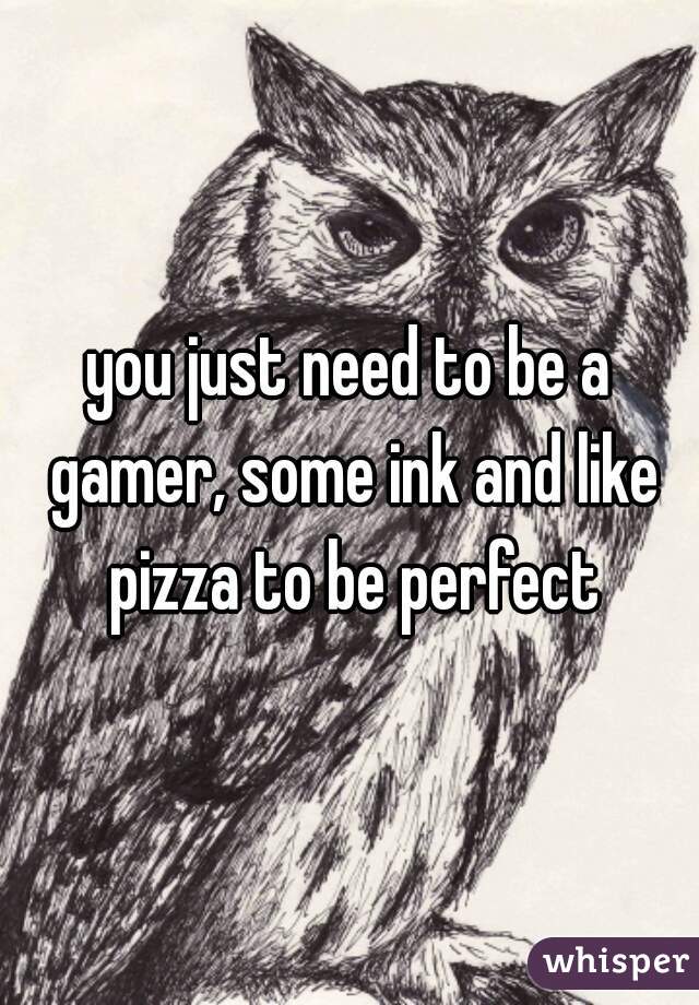 you just need to be a gamer, some ink and like pizza to be perfect