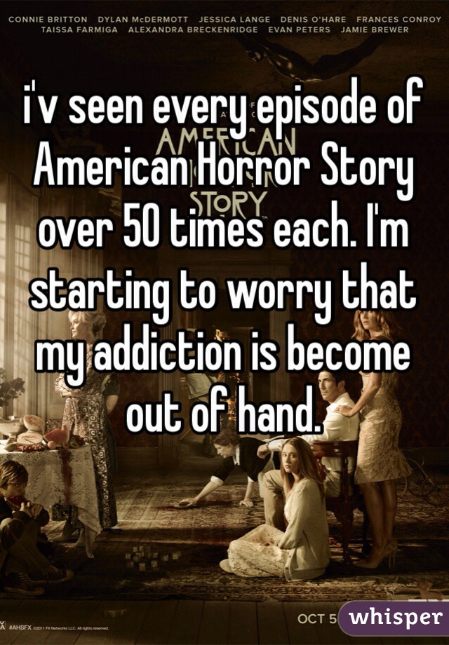 i'v seen every episode of American Horror Story over 50 times each. I'm starting to worry that my addiction is become out of hand. 