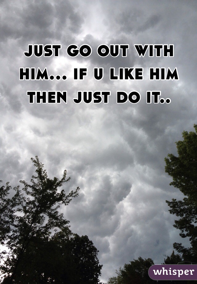 just go out with him... if u like him then just do it..