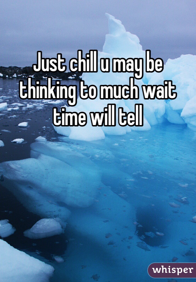 Just chill u may be thinking to much wait time will tell 