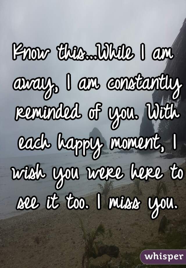 Know this...While I am away, I am constantly reminded of you. With each happy moment, I wish you were here to see it too. I miss you.