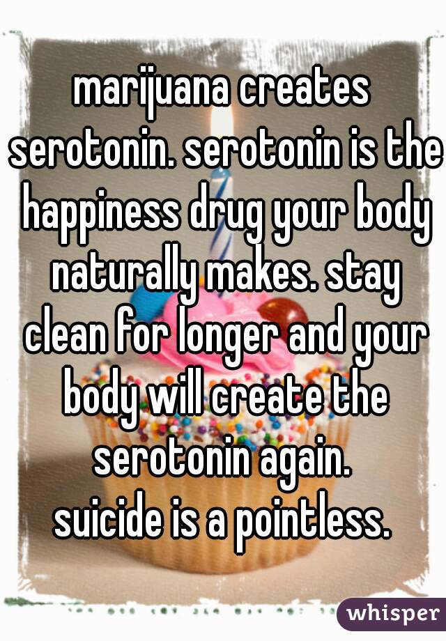 marijuana creates serotonin. serotonin is the happiness drug your body naturally makes. stay clean for longer and your body will create the serotonin again. 

suicide is a pointless.