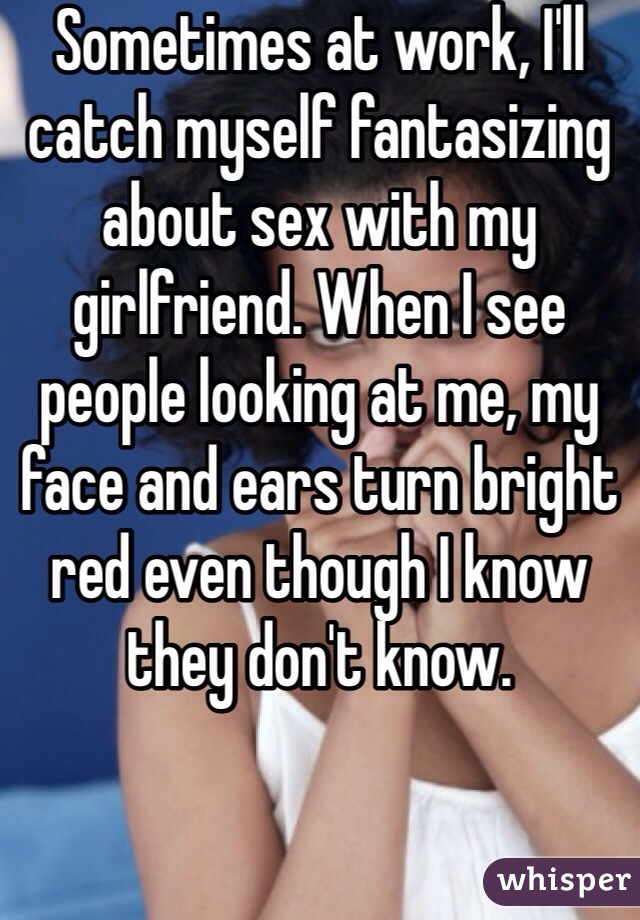 Sometimes at work, I'll catch myself fantasizing about sex with my girlfriend. When I see people looking at me, my face and ears turn bright red even though I know they don't know.
