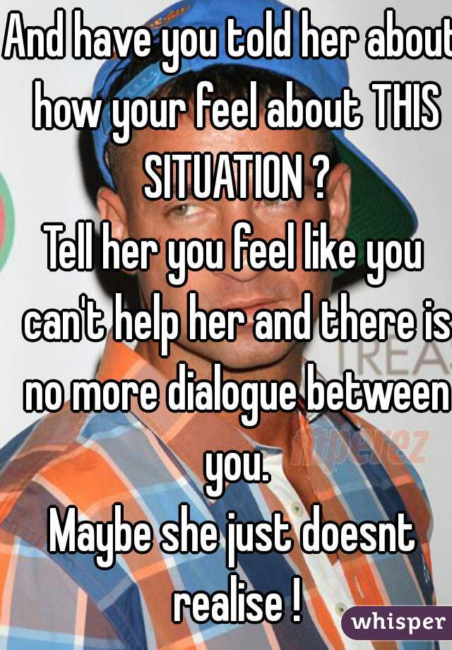 And have you told her about how your feel about THIS SITUATION ?
Tell her you feel like you can't help her and there is no more dialogue between you.
Maybe she just doesnt realise !
