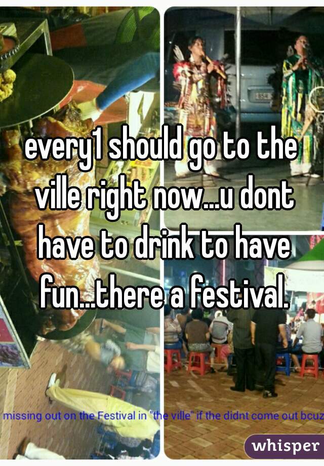 every1 should go to the ville right now...u dont have to drink to have fun...there a festival.
