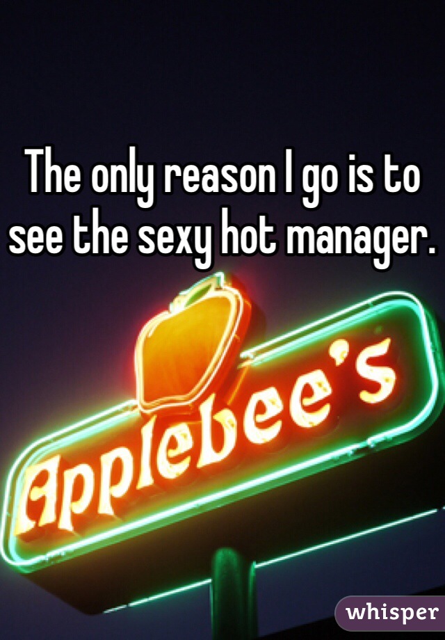 The only reason I go is to see the sexy hot manager.
