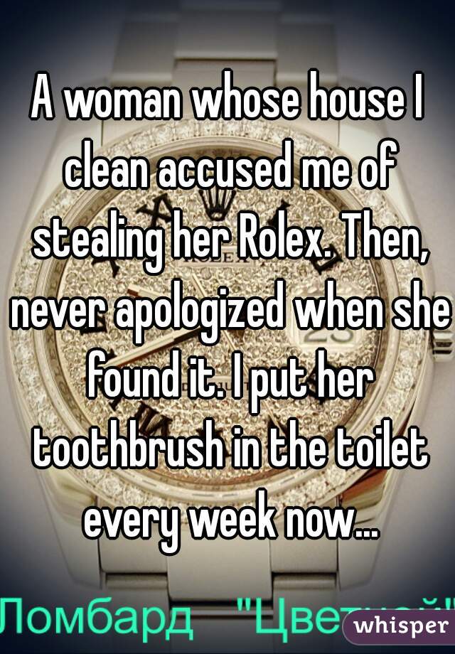 A woman whose house I clean accused me of stealing her Rolex. Then, never apologized when she found it. I put her toothbrush in the toilet every week now...