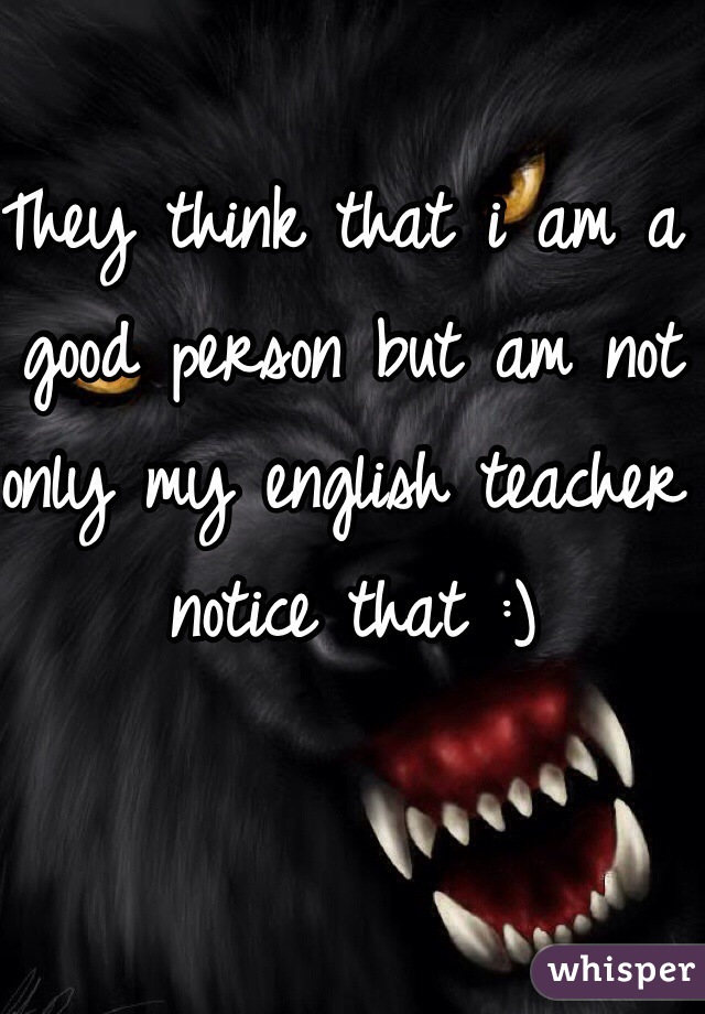They think that i am a good person but am not only my english teacher notice that :)