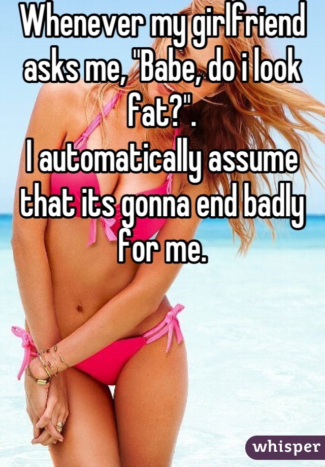 Whenever my girlfriend asks me, "Babe, do i look fat?".
I automatically assume that its gonna end badly for me.