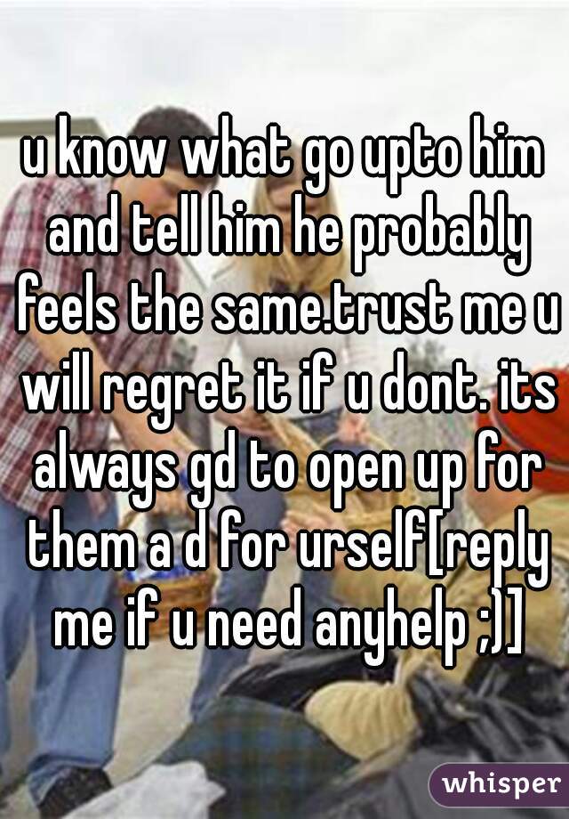 u know what go upto him and tell him he probably feels the same.trust me u will regret it if u dont. its always gd to open up for them a d for urself[reply me if u need anyhelp ;)]