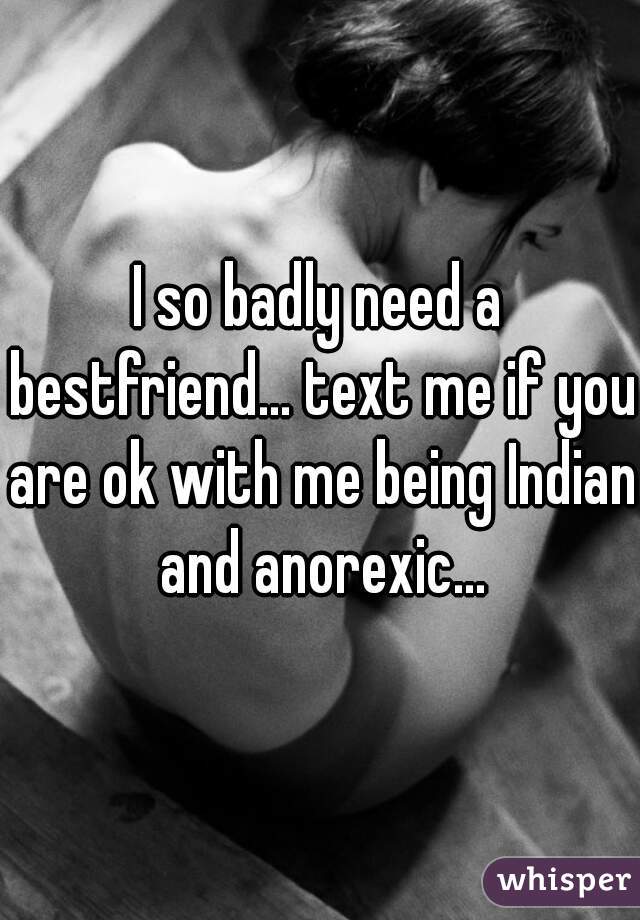I so badly need a bestfriend... text me if you are ok with me being Indian and anorexic...