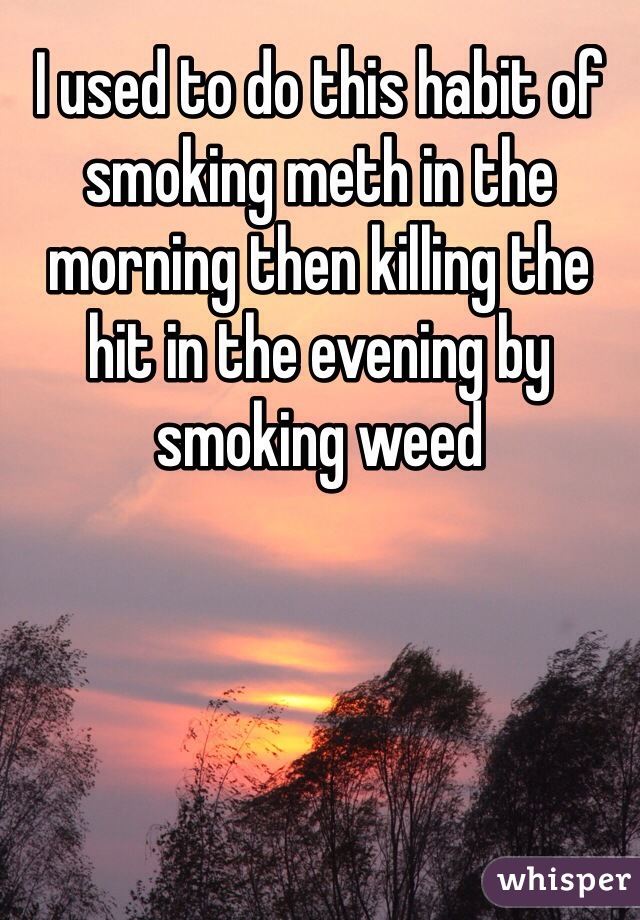 I used to do this habit of smoking meth in the morning then killing the hit in the evening by smoking weed