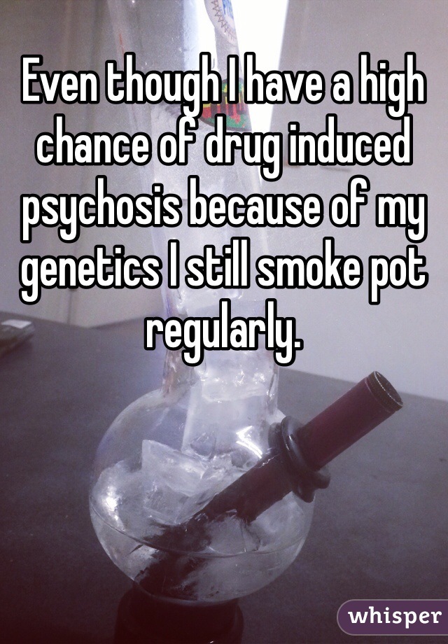 Even though I have a high chance of drug induced psychosis because of my genetics I still smoke pot regularly. 