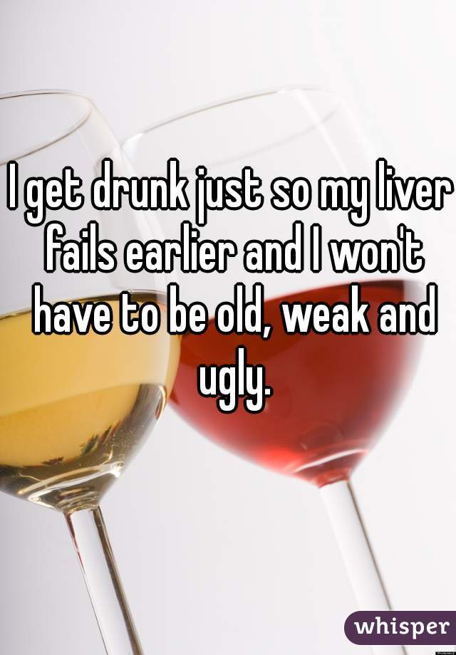 I get drunk just so my liver fails earlier and I won't have to be old, weak and ugly.