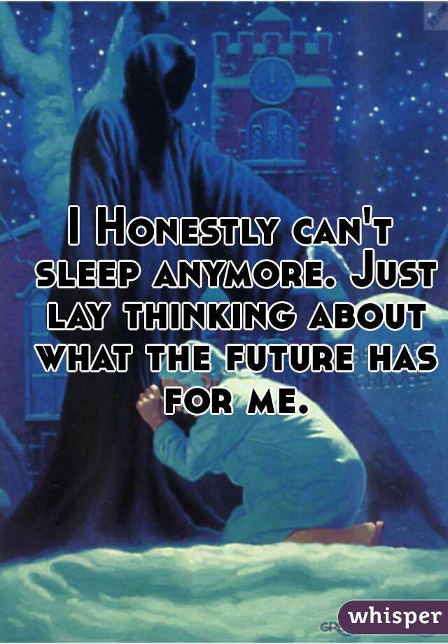 I Honestly can't sleep anymore. Just lay thinking about what the future has for me.