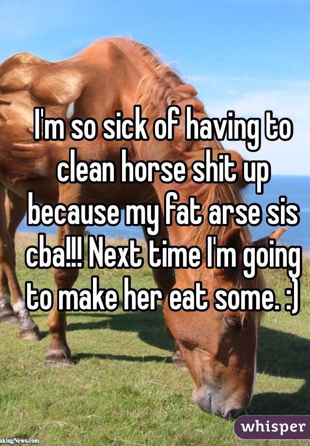 I'm so sick of having to clean horse shit up because my fat arse sis cba!!! Next time I'm going to make her eat some. :)