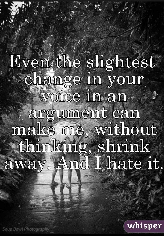 Even the slightest change in your voice in an argument can make me, without thinking, shrink away. And I hate it.