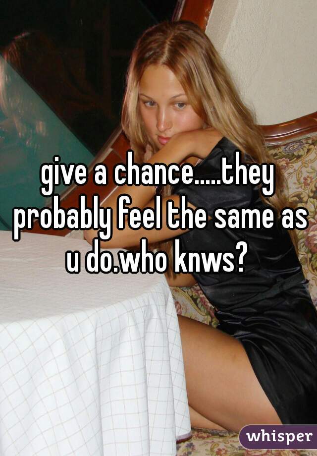 give a chance.....they probably feel the same as u do.who knws? 