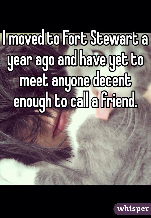 I moved to Fort Stewart a year ago and have yet to meet anyone decent enough to call a friend. 