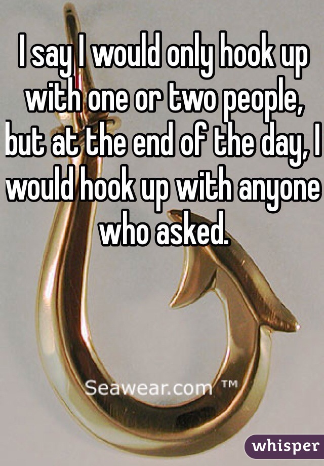 I say I would only hook up with one or two people, but at the end of the day, I would hook up with anyone who asked.