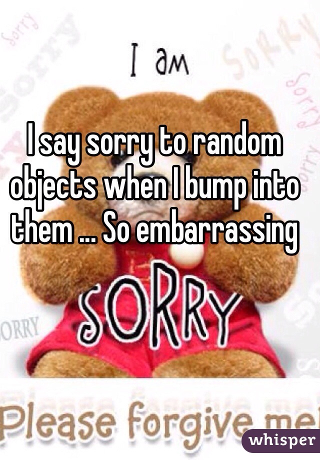 I say sorry to random objects when I bump into them ... So embarrassing   