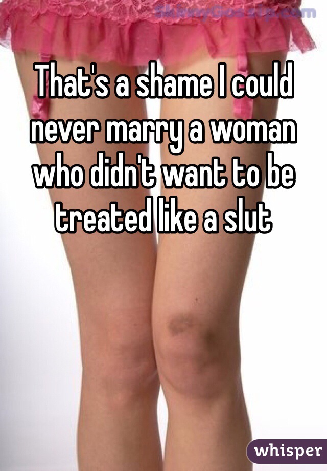 That's a shame I could never marry a woman who didn't want to be treated like a slut