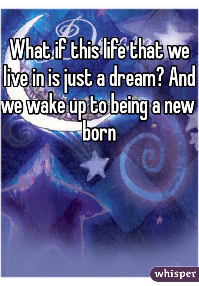 What if this life that we live in is just a dream? And we wake up to being a new born