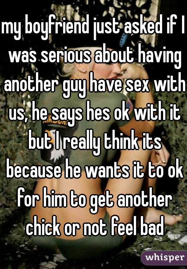 my boyfriend just asked if I was serious about having another guy have sex with us, he says hes ok with it but I really think its because he wants it to ok for him to get another chick or not feel bad