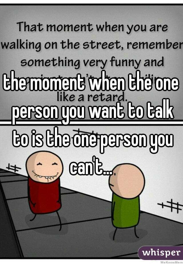 the moment when the one person you want to talk to is the one person you can't... 