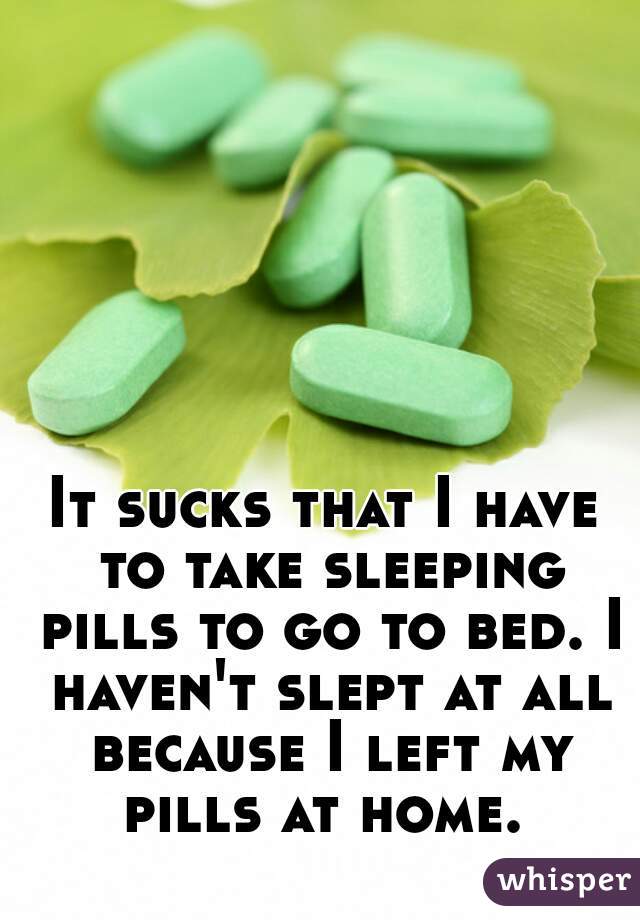 It sucks that I have to take sleeping pills to go to bed. I haven't slept at all because I left my pills at home. 