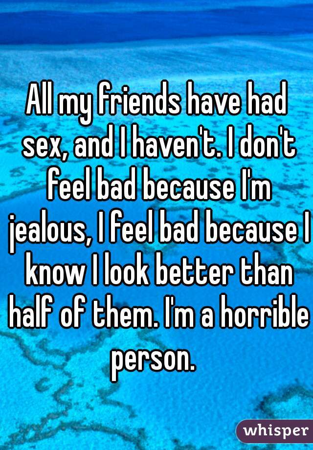 All my friends have had sex, and I haven't. I don't feel bad because I'm jealous, I feel bad because I know I look better than half of them. I'm a horrible person.  
