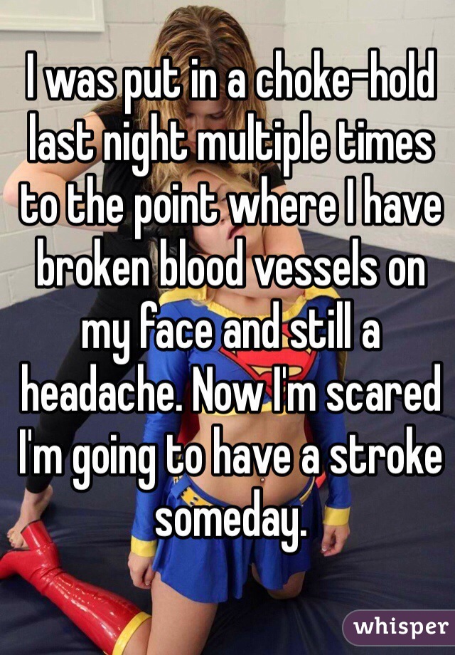 I was put in a choke-hold last night multiple times to the point where I have broken blood vessels on my face and still a headache. Now I'm scared I'm going to have a stroke someday. 