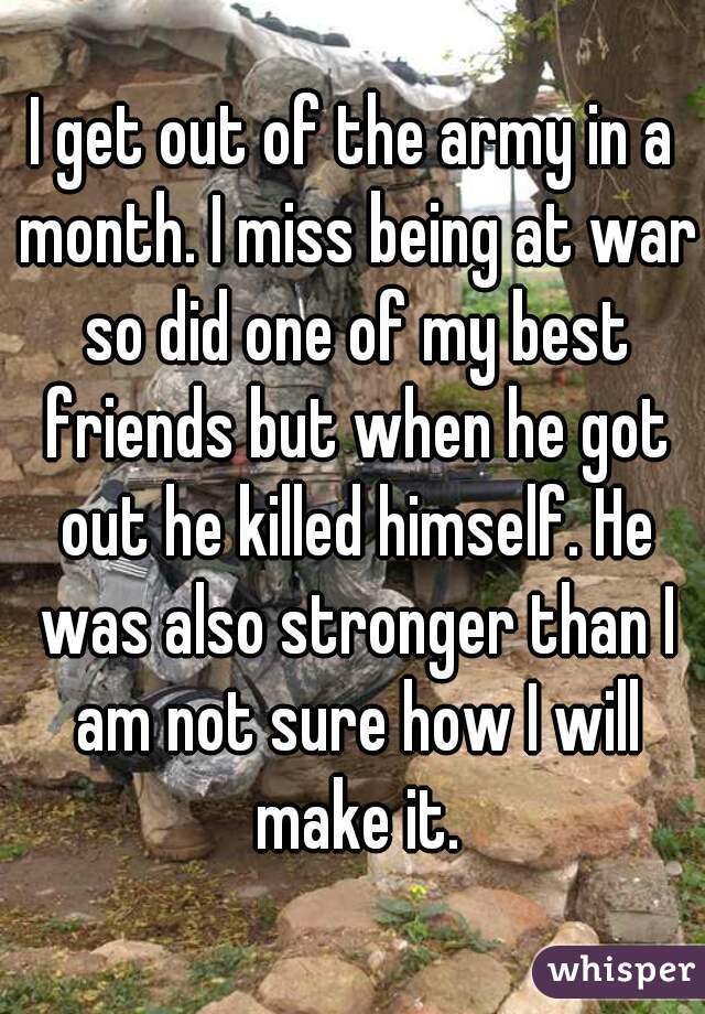 I get out of the army in a month. I miss being at war so did one of my best friends but when he got out he killed himself. He was also stronger than I am not sure how I will make it.