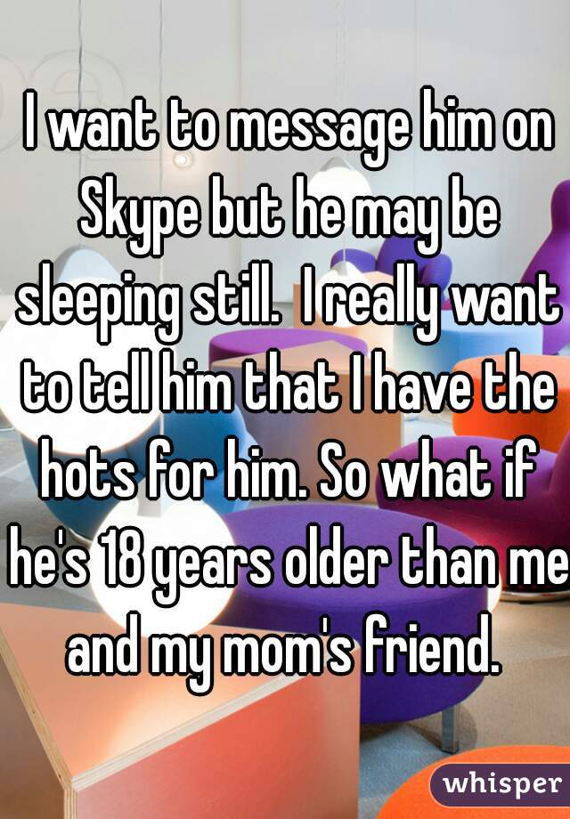  I want to message him on Skype but he may be sleeping still.  I really want to tell him that I have the hots for him. So what if he's 18 years older than me and my mom's friend. 