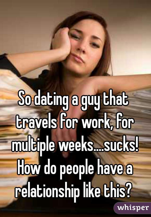 So dating a guy that travels for work, for multiple weeks....sucks! How do people have a relationship like this? 