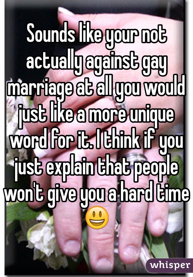 Sounds like your not actually against gay marriage at all you would just like a more unique word for it. I think if you just explain that people won't give you a hard time 😃
