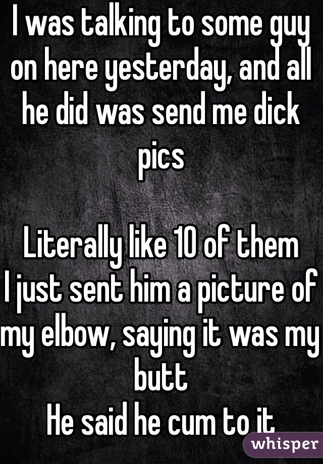 I was talking to some guy on here yesterday, and all he did was send me dick pics 

Literally like 10 of them
I just sent him a picture of my elbow, saying it was my butt
He said he cum to it