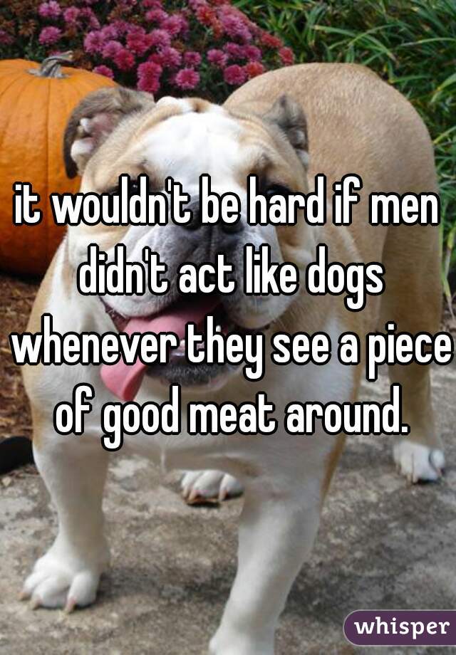 it wouldn't be hard if men didn't act like dogs whenever they see a piece of good meat around.