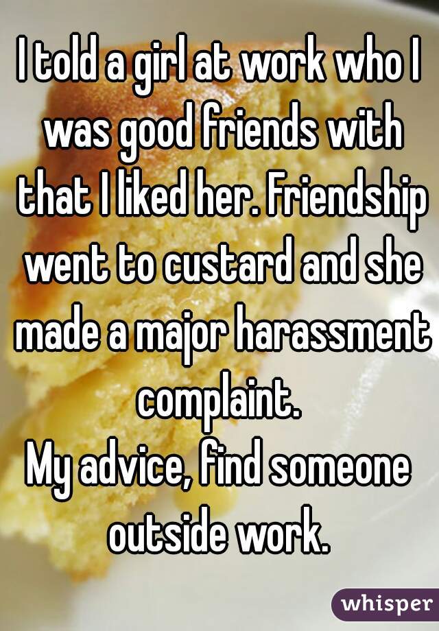 I told a girl at work who I was good friends with that I liked her. Friendship went to custard and she made a major harassment complaint. 

My advice, find someone outside work. 