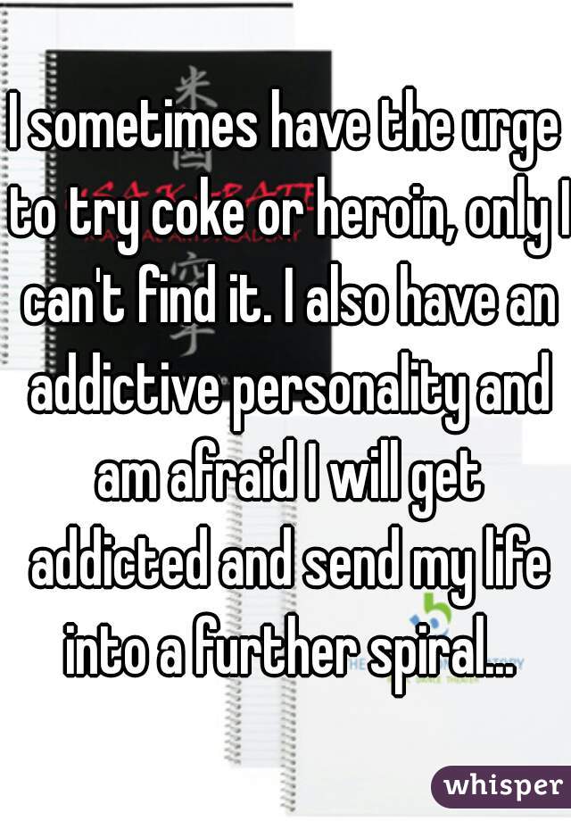 I sometimes have the urge to try coke or heroin, only I can't find it. I also have an addictive personality and am afraid I will get addicted and send my life into a further spiral...