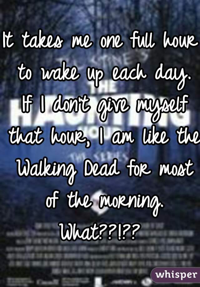 It takes me one full hour to wake up each day. If I don't give myself that hour, I am like the Walking Dead for most of the morning. What??!?? 
