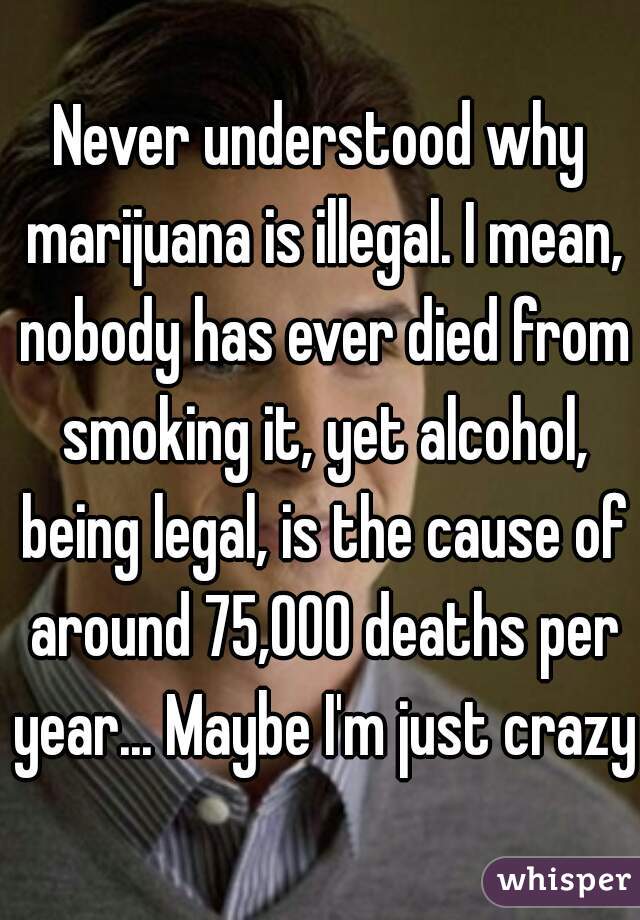 Never understood why marijuana is illegal. I mean, nobody has ever died from smoking it, yet alcohol, being legal, is the cause of around 75,000 deaths per year... Maybe I'm just crazy