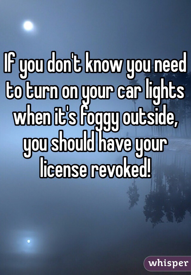 If you don't know you need to turn on your car lights when it's foggy outside, you should have your license revoked!