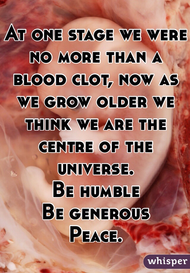 At one stage we were no more than a blood clot, now as we grow older we think we are the centre of the universe. 
Be humble 
Be generous 
Peace.