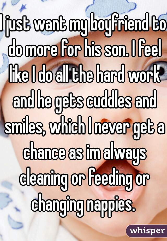 I just want my boyfriend to do more for his son. I feel like I do all the hard work and he gets cuddles and smiles, which I never get a chance as im always cleaning or feeding or changing nappies. 